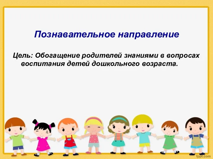 Познавательное направление Цель: Обогащение родителей знаниями в вопросах воспитания детей дошкольного возраста.