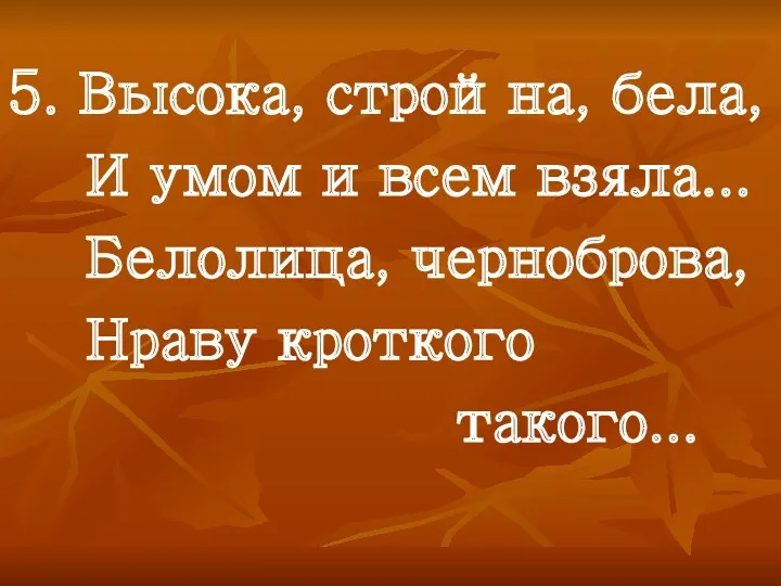 5. Высока, стройна, бела, И умом и всем взяла... Белолица, черноброва, Нраву кроткого такого...