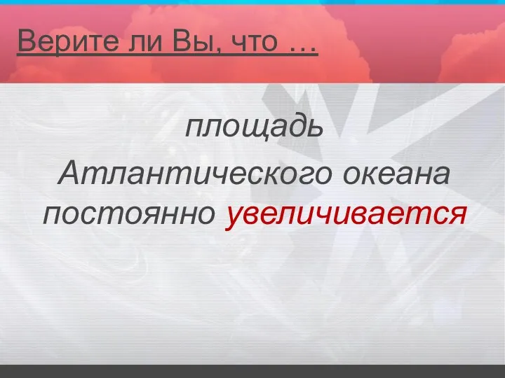 площадь Атлантического океана постоянно увеличивается Верите ли Вы, что …