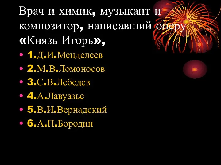 Врач и химик, музыкант и композитор, написавший оперу «Князь Игорь», 1.Д.И.Менделеев 2.М.В.Ломоносов 3.С.В.Лебедев 4.А.Лавуазье 5.В.И.Вернадский 6.А.П.Бородин