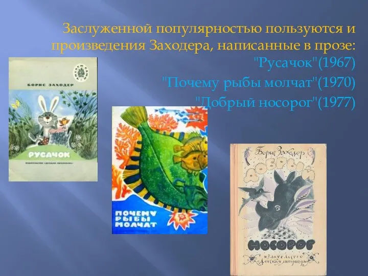 Заслуженной популярностью пользуются и произведения Заходера, написанные в прозе: "Русачок"(1967) "Почему рыбы молчат"(1970) "Добрый носорог"(1977)