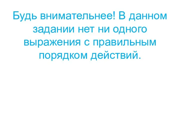 Будь внимательнее! В данном задании нет ни одного выражения с правильным порядком действий.