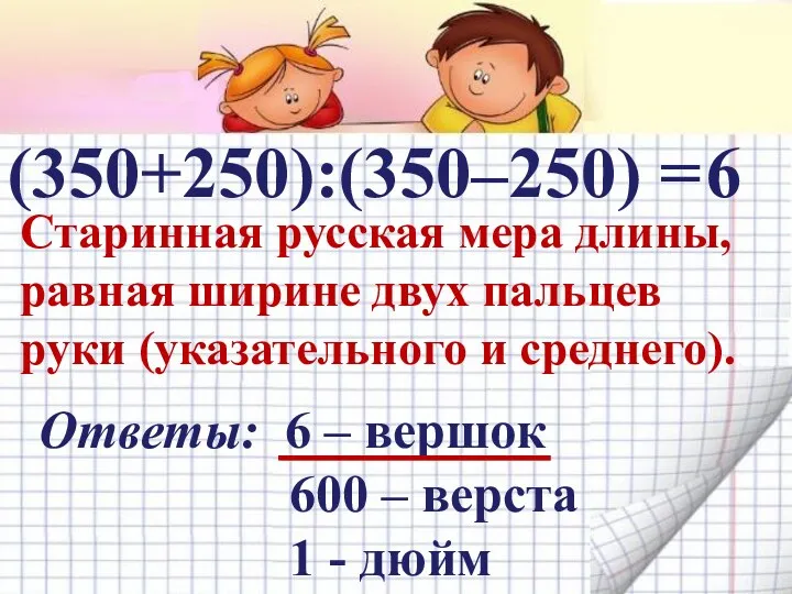 (350+250):(350–250) = Старинная русская мера длины, равная ширине двух пальцев