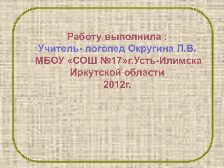 Работу выполнила : Учитель- логопед Округина Л.В. МБОУ «СОШ №17»г.Усть-Илимска Иркутской области 2012г.