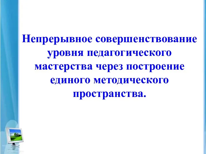 Непрерывное совершенствование уровня педагогического мастерства через построение единого методического пространства.