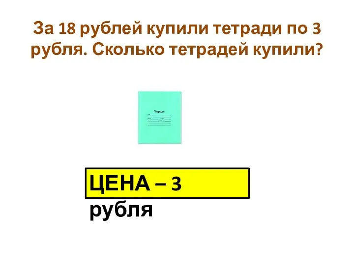 За 18 рублей купили тетради по 3 рубля. Сколько тетрадей купили? ЦЕНА – 3 рубля