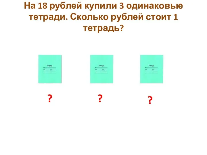 На 18 рублей купили 3 одинаковые тетради. Сколько рублей стоит 1 тетрадь? ? ? ?