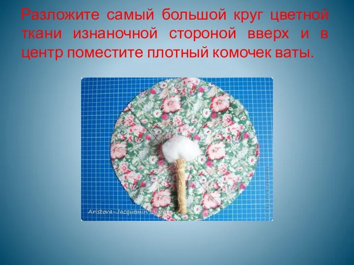 Разложите самый большой круг цветной ткани изнаночной стороной вверх и в центр поместите плотный комочек ваты.