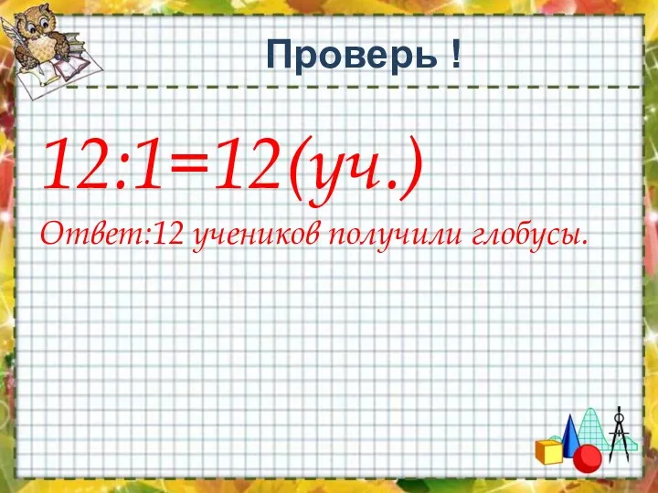 Проверь ! 12:1=12(уч.) Ответ:12 учеников получили глобусы.