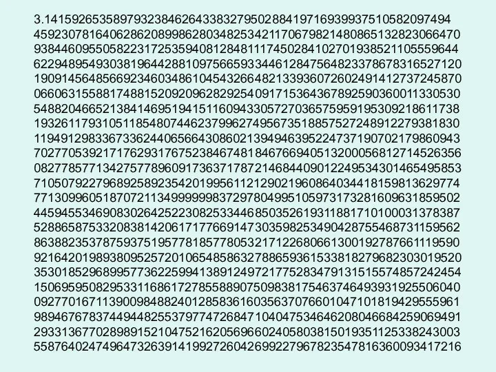 3.14159265358979323846264338327950288419716939937510582097494 45923078164062862089986280348253421170679821480865132823066470 93844609550582231725359408128481117450284102701938521105559644 62294895493038196442881097566593344612847564823378678316527120 19091456485669234603486104543266482133936072602491412737245870 06606315588174881520920962829254091715364367892590360011330530 54882046652138414695194151160943305727036575959195309218611738 19326117931051185480744623799627495673518857527248912279381830 11949129833673362440656643086021394946395224737190702179860943 70277053921717629317675238467481846766940513200056812714526356 08277857713427577896091736371787214684409012249534301465495853 71050792279689258923542019956112129021960864034418159813629774 77130996051870721134999999837297804995105973173281609631859502