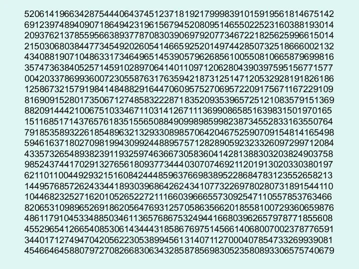 52061419663428754440643745123718192179998391015919561814675142 69123974894090718649423196156794520809514655022523160388193014 20937621378559566389377870830390697920773467221825625996615014 21503068038447734549202605414665925201497442850732518666002132 43408819071048633173464965145390579626856100550810665879699816 35747363840525714591028970641401109712062804390397595156771577 00420337869936007230558763176359421873125147120532928191826186 12586732157919841484882916447060957527069572209175671167229109 81690915280173506712748583222871835209353965725121083579151369 88209144421006751033467110314126711136990865851639831501970165 15116851714376576183515565088490998985998238734552833163550764 79185358932261854896321329330898570642046752590709154814165498 59461637180270981994309924488957571282890592323326097299712084