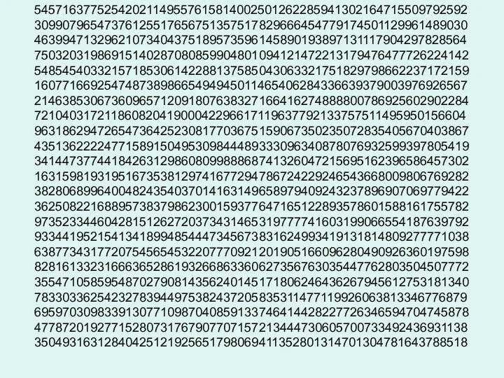 54571637752542021149557615814002501262285941302164715509792592 30990796547376125517656751357517829666454779174501129961489030 46399471329621073404375189573596145890193897131117904297828564 75032031986915140287080859904801094121472213179476477726224142 54854540332157185306142288137585043063321751829798662237172159 16077166925474873898665494945011465406284336639379003976926567 21463853067360965712091807638327166416274888800786925602902284 72104031721186082041900042296617119637792133757511495950156604 96318629472654736425230817703675159067350235072835405670403867 43513622224771589150495309844489333096340878076932599397805419