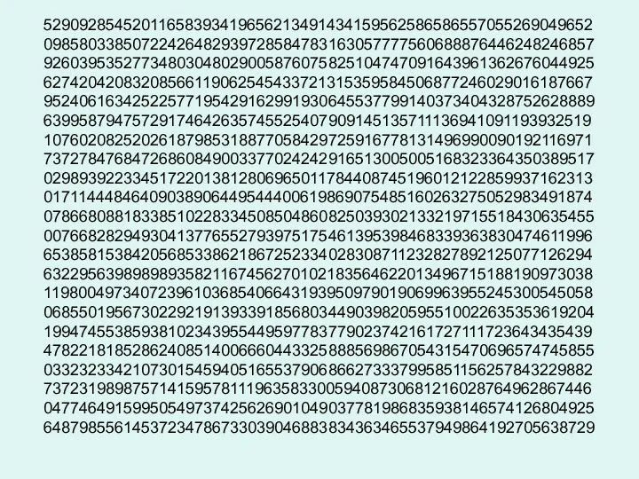 52909285452011658393419656213491434159562586586557055269049652 09858033850722426482939728584783163057777560688876446248246857 92603953527734803048029005876075825104747091643961362676044925 62742042083208566119062545433721315359584506877246029016187667 95240616342522577195429162991930645537799140373404328752628889 63995879475729174642635745525407909145135711136941091193932519 10760208252026187985318877058429725916778131496990090192116971 73727847684726860849003377024242916513005005168323364350389517 02989392233451722013812806965011784408745196012122859937162313 01711444846409038906449544400619869075485160263275052983491874 07866808818338510228334508504860825039302133219715518430635455 00766828294930413776552793975175461395398468339363830474611996 65385815384205685338621867252334028308711232827892125077126294