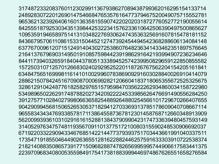 31748723320837601123029911367938627089438799362016295154133714 24892830722012690147546684765357616477379467520049075715552781 96536213239264061601363581559074220202031872776052772190055614 84255518792530343513984425322341576233610642506390497500865627 10953591946589751413103482276930624743536325691607815478181152 84366795706110861533150445212747392454494542368288606134084148 63776700961207151249140430272538607648236341433462351897576645 21641376796903149501910857598442391986291642193994907236234646 84411739403265918404437805133389452574239950829659122850855582 15725031071257012668302402929525220118726767562204154205161841