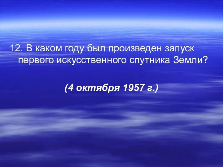 12. В каком году был произведен запуск первого искусственного спутника Земли? (4 октября 1957 г.)