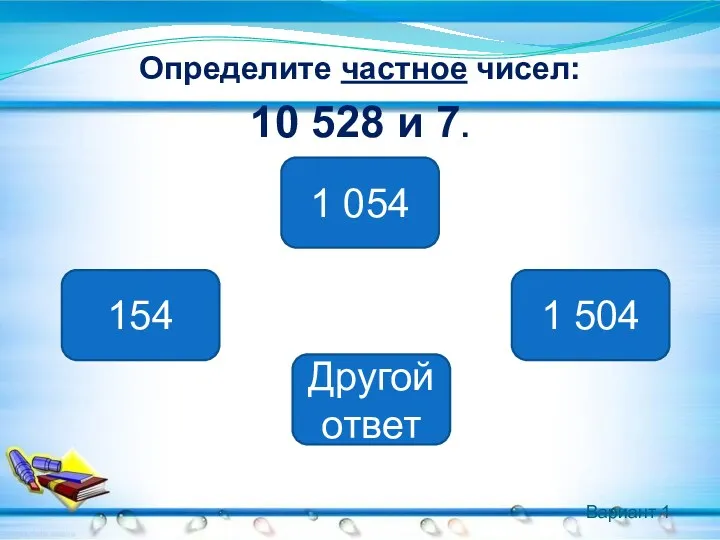 Вариант 1 Определите частное чисел: 10 528 и 7. 1 504 154 1 054 Другой ответ