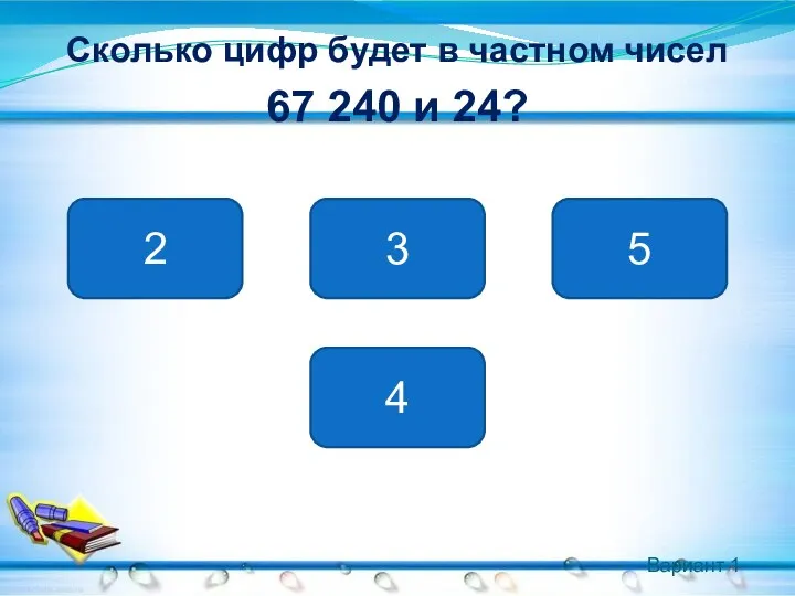 Вариант 1 Сколько цифр будет в частном чисел 67 240 и 24? 4 2 5 3