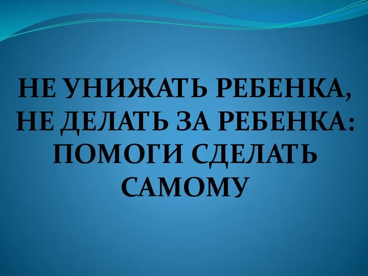 НЕ УНИЖАТЬ РЕБЕНКА, НЕ ДЕЛАТЬ ЗА РЕБЕНКА: ПОМОГИ СДЕЛАТЬ САМОМУ