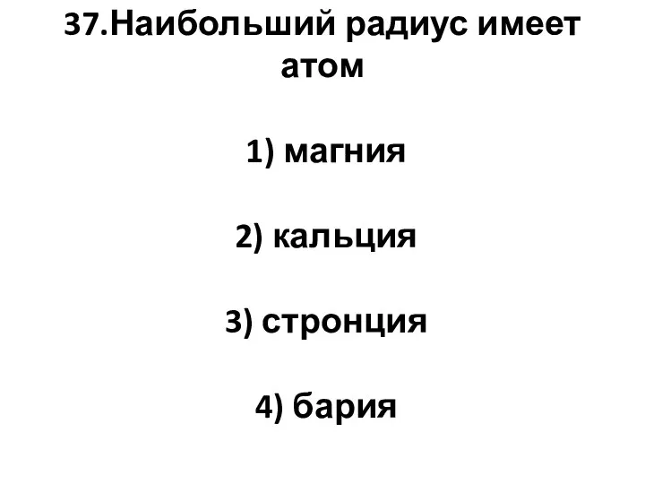 37.Наибольший радиус имеет атом 1) магния 2) кальция 3) стронция 4) бария