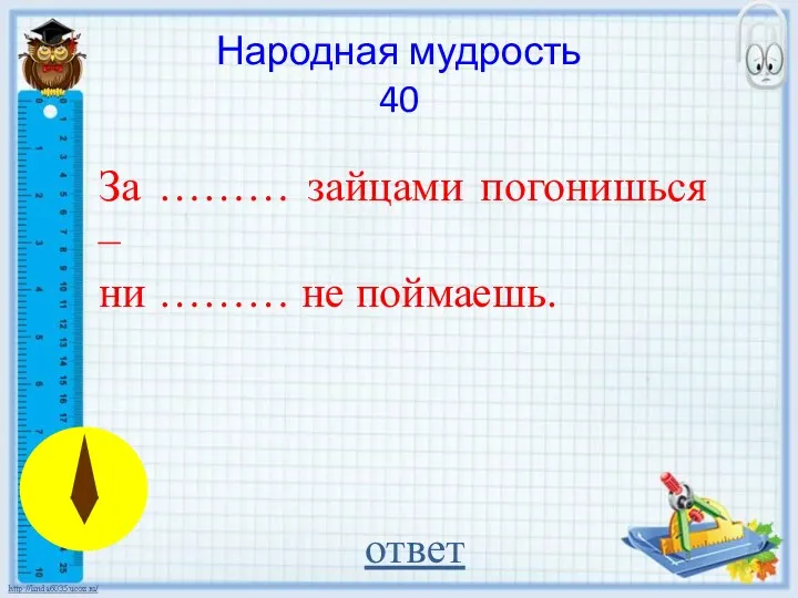 За ……… зайцами погонишься – ни ……… не поймаешь. ответ Народная мудрость 40