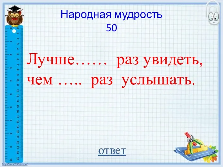 Народная мудрость 50 Лучше…… раз увидеть, чем ….. раз услышать. ответ