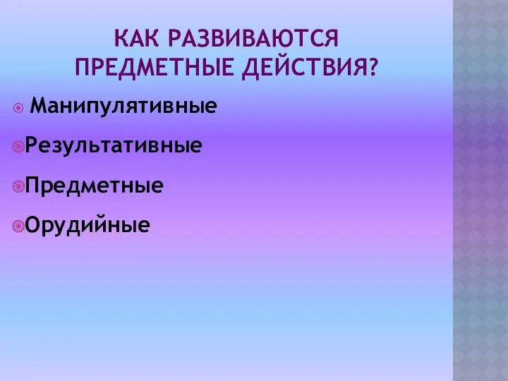 Как развиваются предметные действия? Манипулятивные Результативные Предметные Орудийные