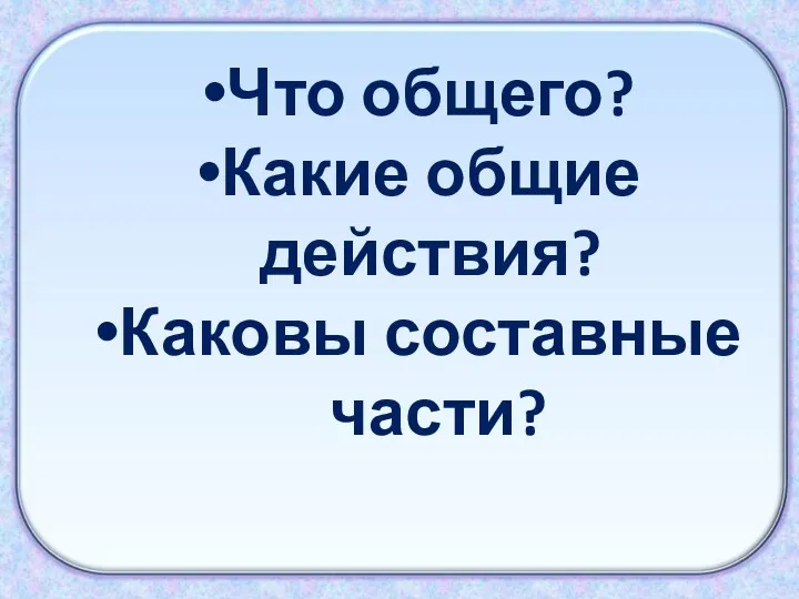 Что общего? Какие общие действия? Каковы составные части?