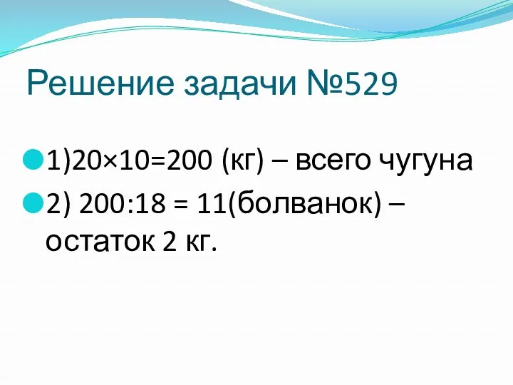 Решение задачи №529 1)20×10=200 (кг) – всего чугуна 2) 200:18 = 11(болванок) – остаток 2 кг.