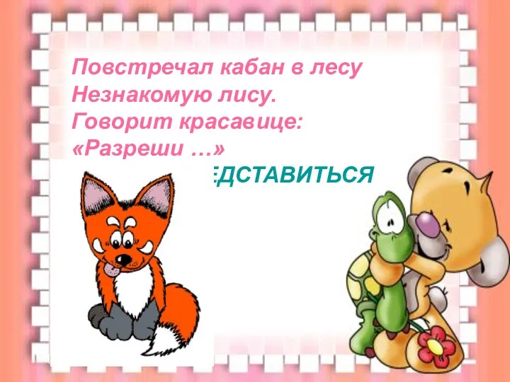 Повстречал кабан в лесу Незнакомую лису. Говорит красавице: «Разреши …» ПРЕДСТАВИТЬСЯ