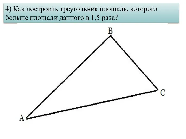 4) Как построить треугольник площадь, которого больше площади данного в 1,5 раза?