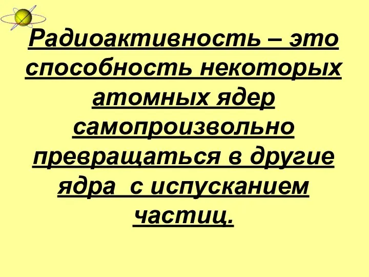 Радиоактивность – это способность некоторых атомных ядер самопроизвольно превращаться в другие ядра с испусканием частиц.