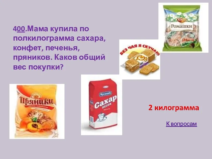 400.Мама купила по полкилограмма сахара, конфет, печенья, пряников. Каков общий вес покупки? К вопросам