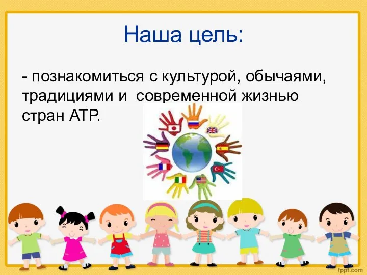 Наша цель: - познакомиться с культурой, обычаями, традициями и современной жизнью стран АТР.