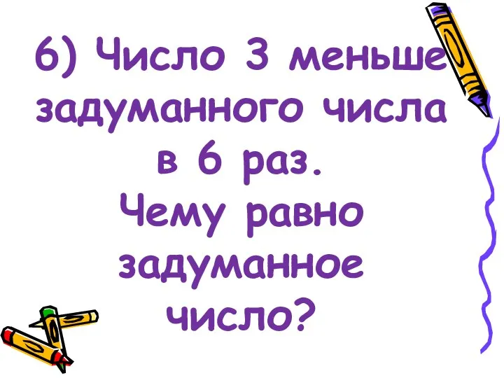 6) Число 3 меньше задуманного числа в 6 раз. Чему равно задуманное число?