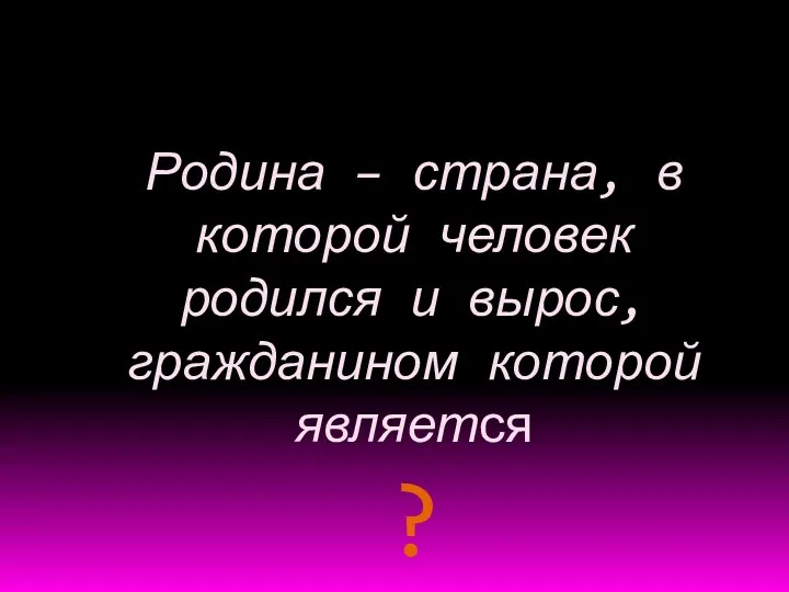 Родина – страна, в которой человек родился и вырос, гражданином которой является ?