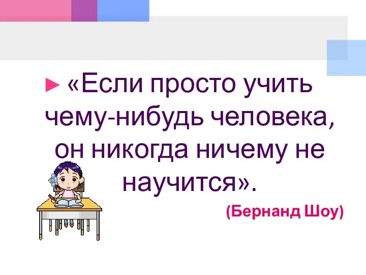 «Если просто учить чему-нибудь человека, он никогда ничему не научится». (Бернанд Шоу)