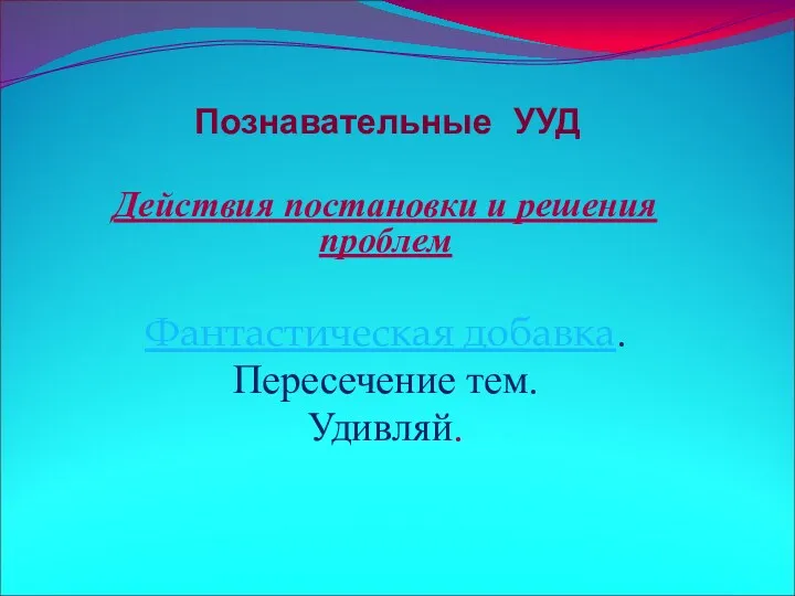 Познавательные УУД Действия постановки и решения проблем Фантастическая добавка. Пересечение тем. Удивляй.