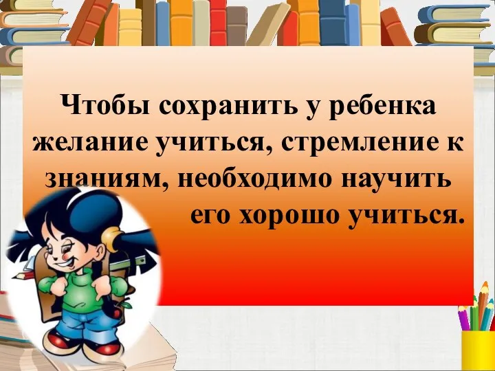 Чтобы сохранить у ребенка желание учиться, стремление к знаниям, необходимо научить его хорошо учиться.