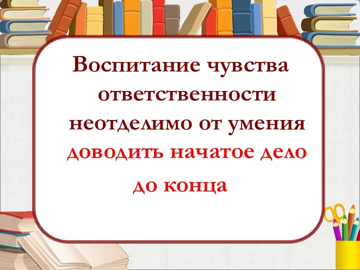 Воспитание чувства ответственности неотделимо от умения доводить начатое дело до конца