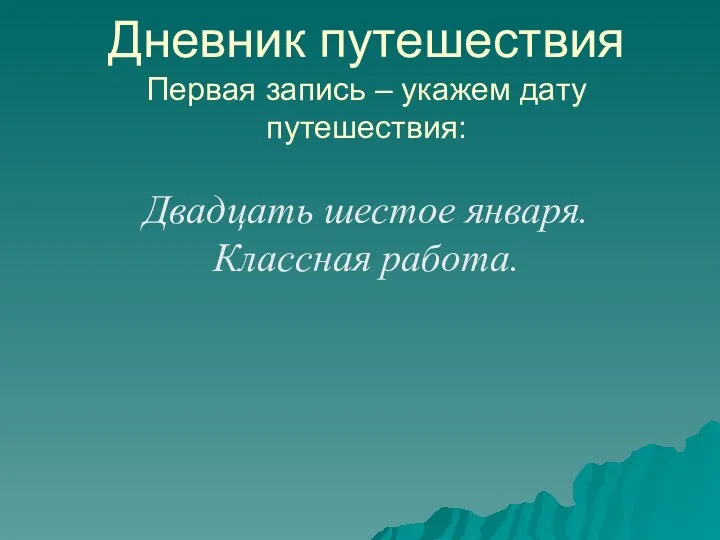 Дневник путешествия Первая запись – укажем дату путешествия: Двадцать шестое января. Классная работа.