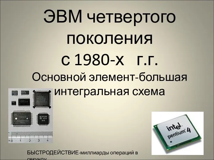 ЭВМ четвертого поколения с 1980-х г.г. Основной элемент-большая интегральная схема БЫСТРОДЕЙСТВИЕ-миллиарды операций в секунду