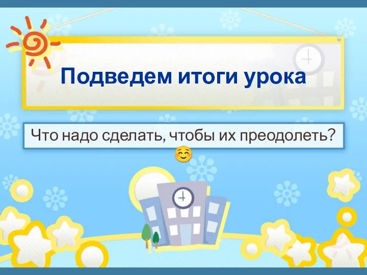 Подведем итоги урока Что надо сделать, чтобы их преодолеть? 