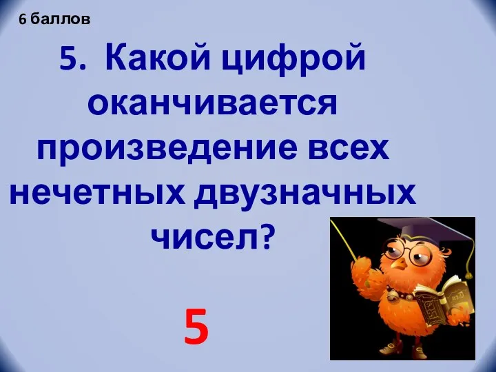 5. Какой цифрой оканчивается произведение всех нечетных двузначных чисел? 5 6 баллов