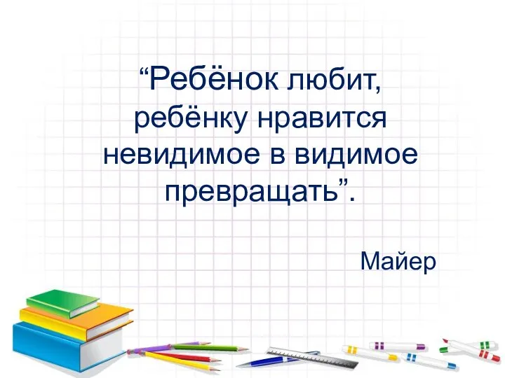 “Ребёнок любит, ребёнку нравится невидимое в видимое превращать”. Майер