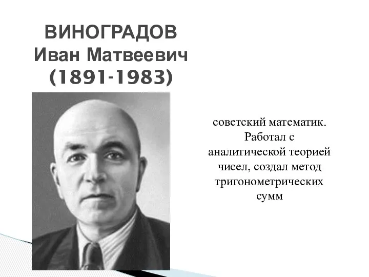 ВИНОГРАДОВ Иван Матвеевич (1891-1983) советский математик. Работал с аналитической теорией чисел, создал метод тригонометрических сумм