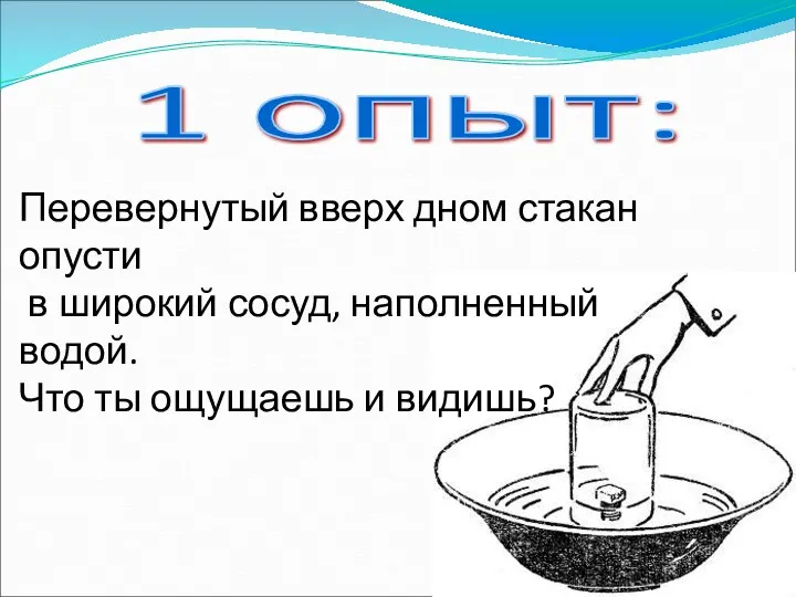 1 опыт: Перевернутый вверх дном стакан опусти в широкий сосуд, наполненный водой. Что