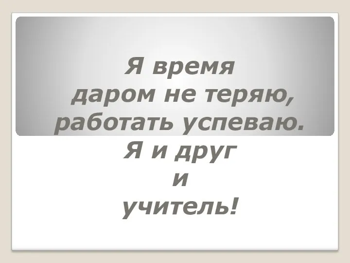 Я время даром не теряю, работать успеваю. Я и друг и учитель!