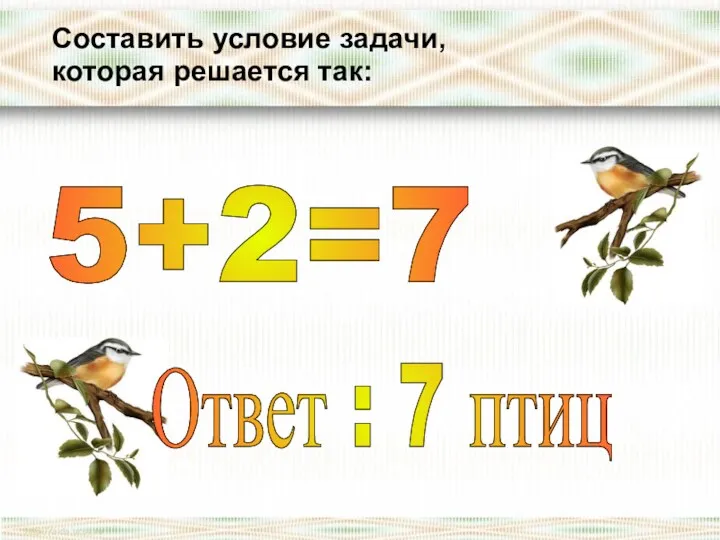 Составить условие задачи, которая решается так: 5+2=7 Ответ : 7 птиц