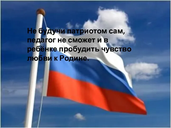 Не будучи патриотом сам, педагог не сможет и в ребёнке пробудить чувство любви к Родине.