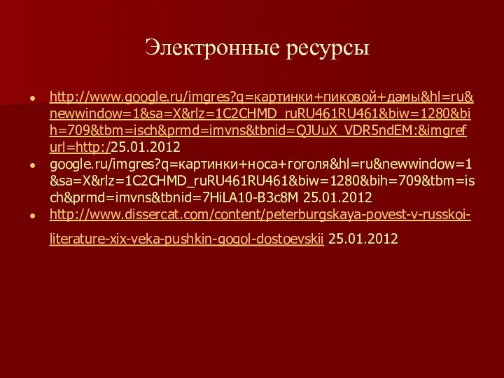 Электронные ресурсы http://www.google.ru/imgres?q=картинки+пиковой+дамы&hl=ru&newwindow=1&sa=X&rlz=1C2CHMD_ruRU461RU461&biw=1280&bih=709&tbm=isch&prmd=imvns&tbnid=QJUuX_VDR5ndEM:&imgrefurl=http:/25.01.2012 google.ru/imgres?q=картинки+носа+гоголя&hl=ru&newwindow=1&sa=X&rlz=1C2CHMD_ruRU461RU461&biw=1280&bih=709&tbm=isch&prmd=imvns&tbnid=7HiLA10-B3c8M 25.01.2012 http://www.dissercat.com/content/peterburgskaya-povest-v-russkoi-literature-xix-veka-pushkin-gogol-dostoevskii 25.01.2012